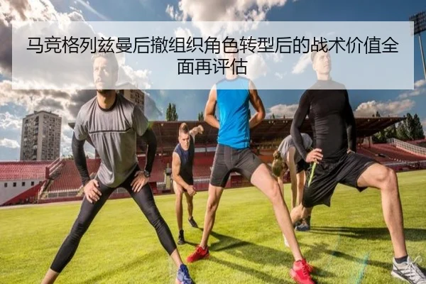 马竞格列兹曼后撤组织角色转型后的战术价值全面再评估